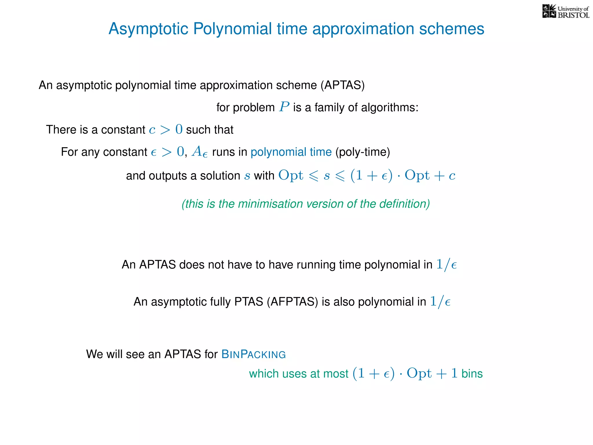 Asymptotic Polynomial time approximation schemes
An asymptotic polynomial time approximation scheme (APTAS)
for problem P is a family of algorithms:
For any constant > 0, A runs in polynomial time (poly-time)
An APTAS does not have to have running time polynomial in 1/
An asymptotic fully PTAS (AFPTAS) is also polynomial in 1/
There is a constant c > 0 such that
and outputs a solution s with Opt s (1 + ) · Opt + c
(this is the minimisation version of the deﬁnition)
We will see an APTAS for BINPACKING
which uses at most (1 + ) · Opt + 1 bins
 