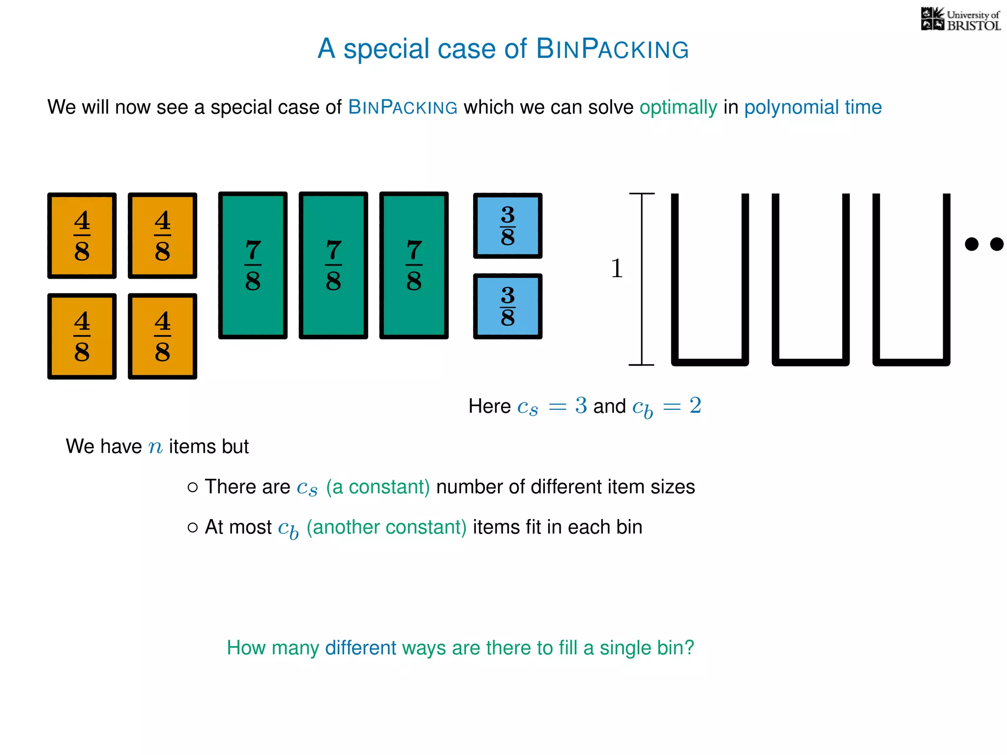 A special case of BINPACKING
We will now see a special case of BINPACKING which we can solve optimally in polynomial time
4
8
7
8
3
8
1
4
8
4
8 7
8
7
8
4
8
3
8
We have n items but
◦ There are cs (a constant) number of different item sizes
◦ At most cb (another constant) items ﬁt in each bin
Here cs = 3 and cb = 2
How many different ways are there to ﬁll a single bin?
 