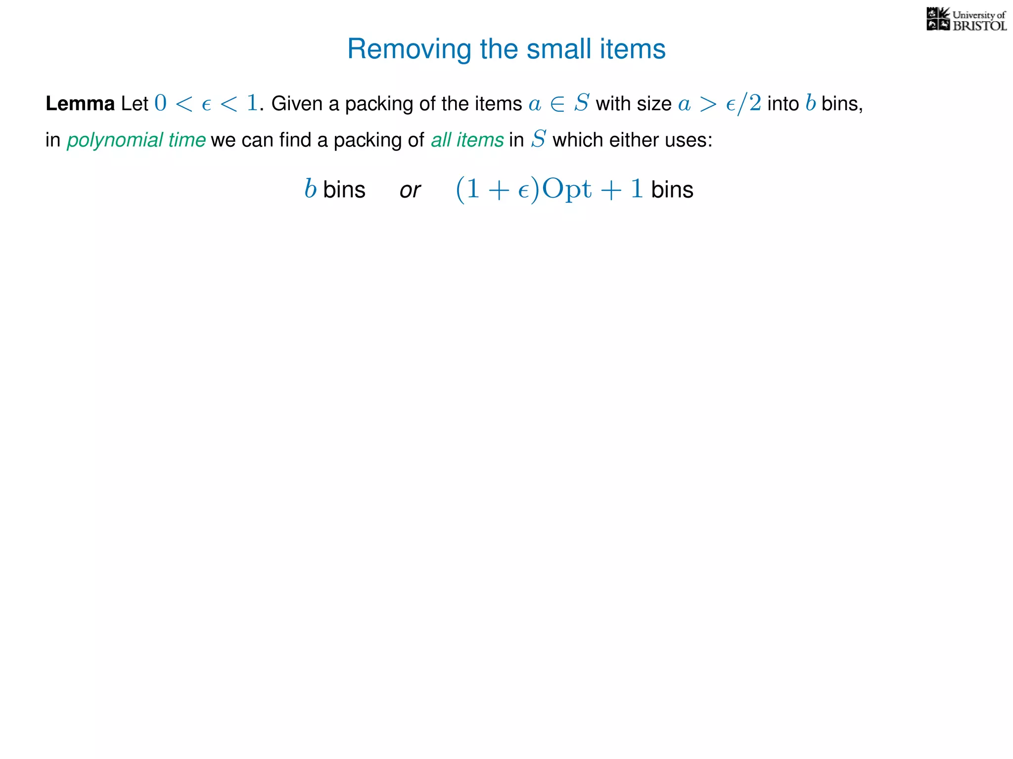 Removing the small items
Lemma Let 0 < < 1. Given a packing of the items a ∈ S with size a > /2 into b bins,
in polynomial time we can ﬁnd a packing of all items in S which either uses:
b bins or (1 + )Opt + 1 bins
 