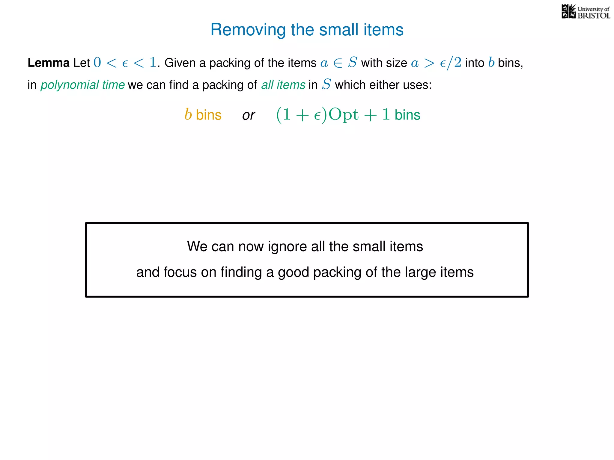 Removing the small items
Lemma Let 0 < < 1. Given a packing of the items a ∈ S with size a > /2 into b bins,
in polynomial time we can ﬁnd a packing of all items in S which either uses:
b bins or (1 + )Opt + 1 bins
We can now ignore all the small items
and focus on ﬁnding a good packing of the large items
 