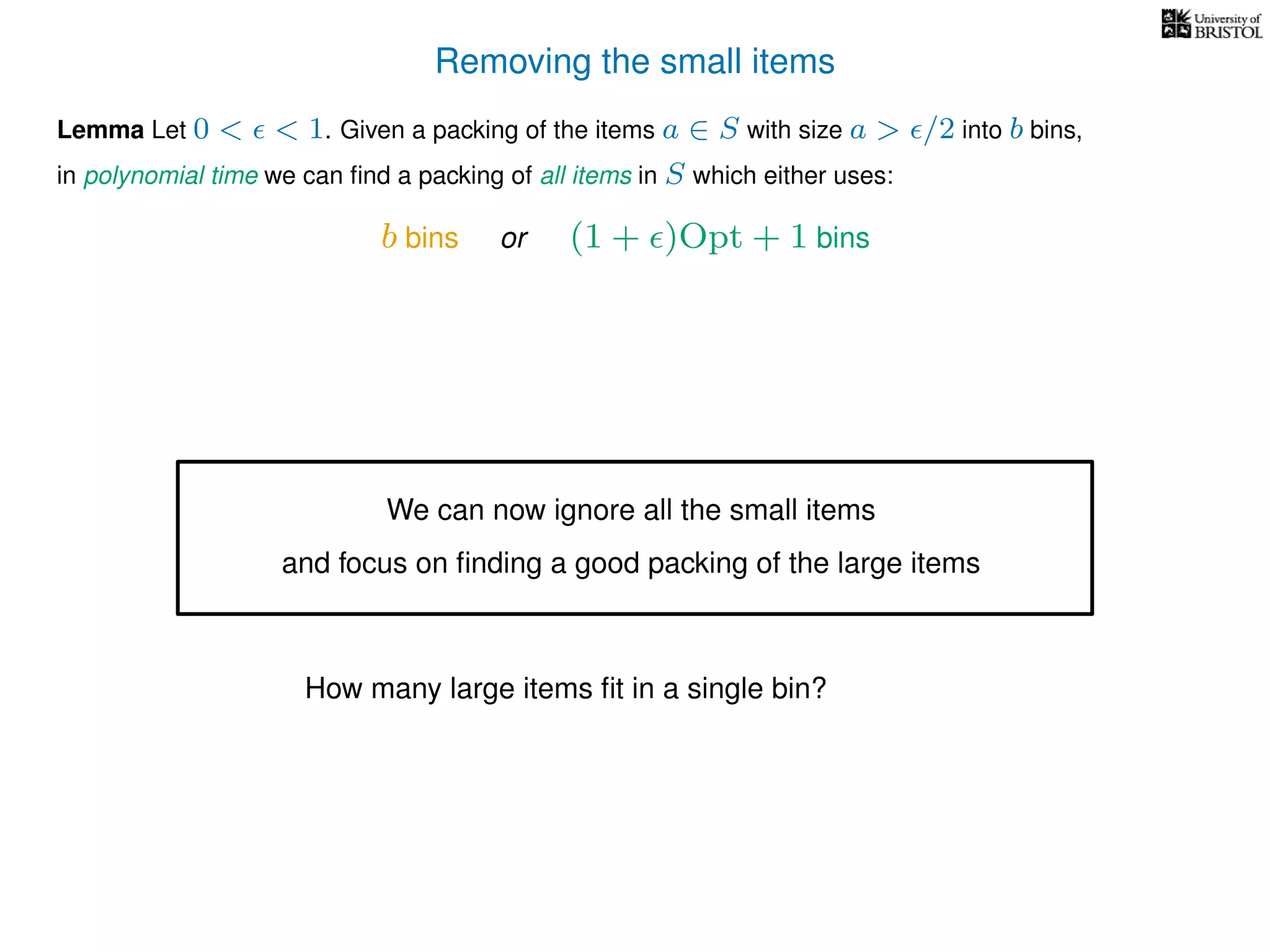 Removing the small items
Lemma Let 0 < < 1. Given a packing of the items a ∈ S with size a > /2 into b bins,
in polynomial time we can ﬁnd a packing of all items in S which either uses:
b bins or (1 + )Opt + 1 bins
We can now ignore all the small items
and focus on ﬁnding a good packing of the large items
How many large items ﬁt in a single bin?
 