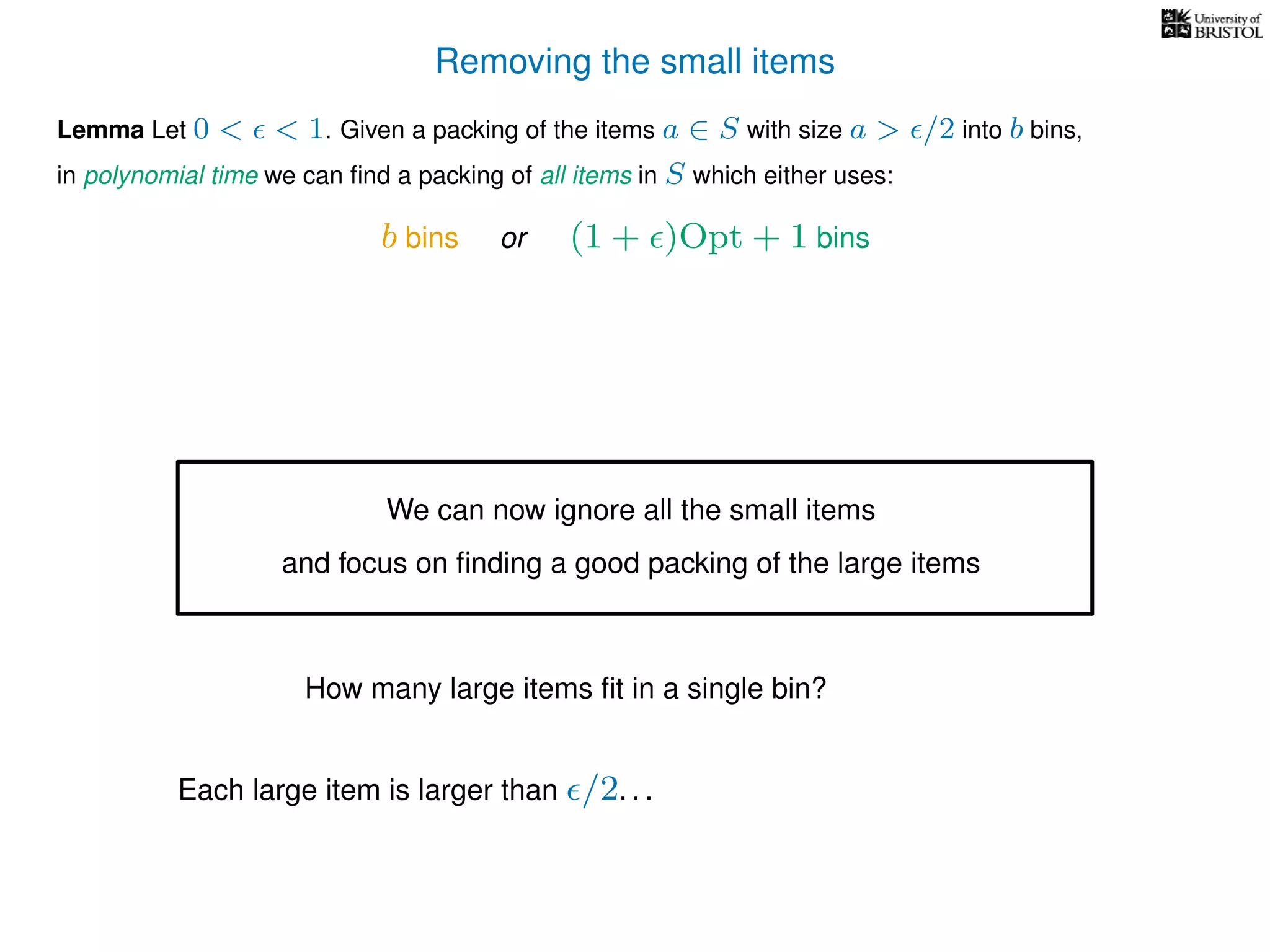 Removing the small items
Lemma Let 0 < < 1. Given a packing of the items a ∈ S with size a > /2 into b bins,
in polynomial time we can ﬁnd a packing of all items in S which either uses:
b bins or (1 + )Opt + 1 bins
We can now ignore all the small items
and focus on ﬁnding a good packing of the large items
How many large items ﬁt in a single bin?
Each large item is larger than /2. . .
 