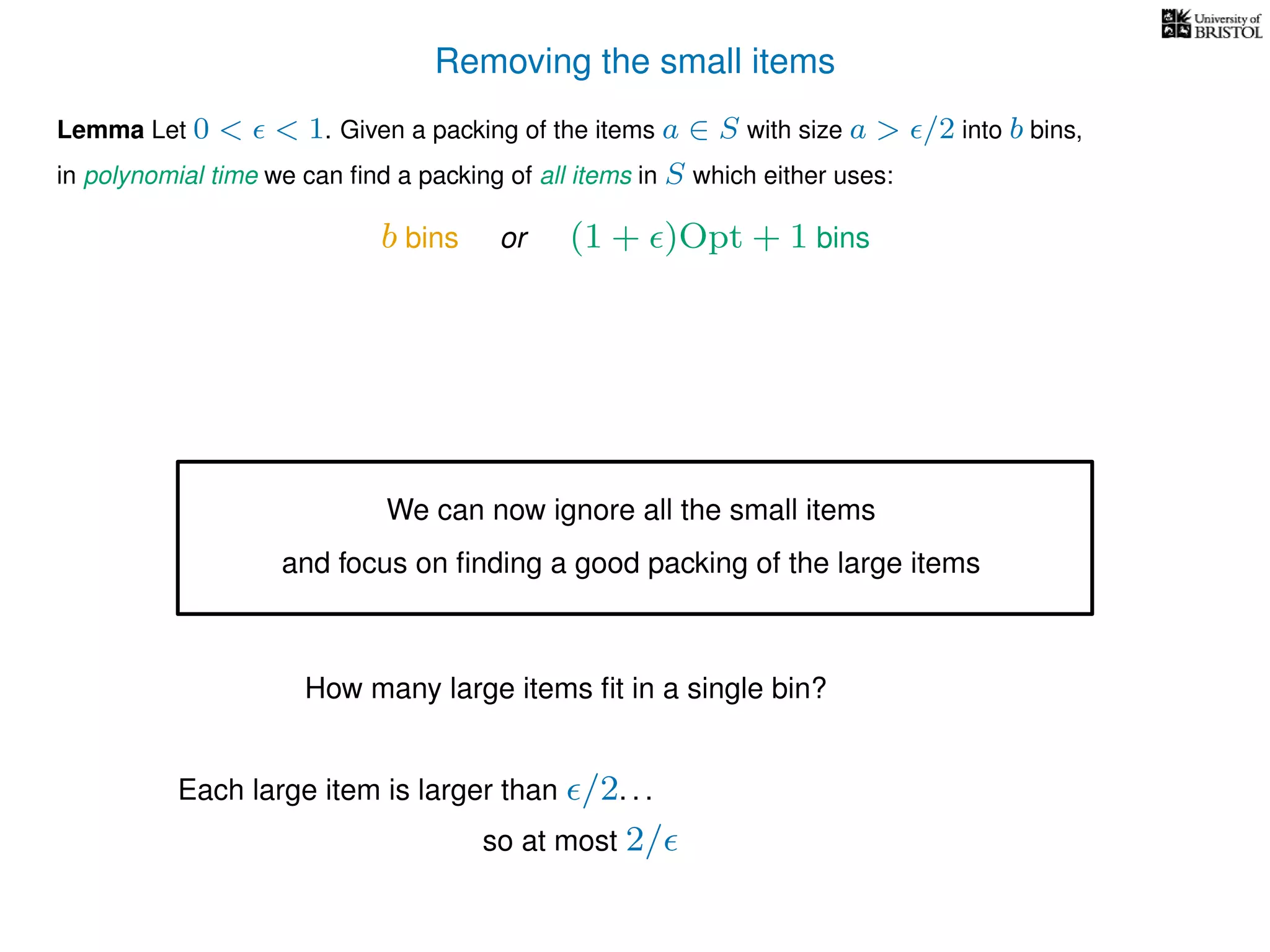 Removing the small items
Lemma Let 0 < < 1. Given a packing of the items a ∈ S with size a > /2 into b bins,
in polynomial time we can ﬁnd a packing of all items in S which either uses:
b bins or (1 + )Opt + 1 bins
We can now ignore all the small items
and focus on ﬁnding a good packing of the large items
How many large items ﬁt in a single bin?
Each large item is larger than /2. . .
so at most 2/
 