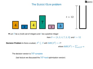 The SUBSETSUM problem
4 4
7
322
t = 12
• Let S be a (multi) set of integers and t be a positive integer
here S = {4, 2, 4, 7, 2, 3} and t = 12
Decision Problem Is there a subset, S ⊆ S with SIZE(S ) = t?
where SIZE(S ) = a∈S a
(last lecture we discussed the NP-hard optimisation version)
The decision version is NP-complete
 