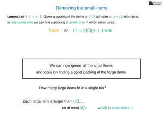 Removing the small items
Lemma Let 0 < < 1. Given a packing of the items a ∈ S with size a > /2 into b bins,
in polynomial time we can ﬁnd a packing of all items in S which either uses:
b bins or (1 + )Opt + 1 bins
We can now ignore all the small items
and focus on ﬁnding a good packing of the large items
How many large items ﬁt in a single bin?
Each large item is larger than /2. . .
so at most 2/ which is a constant :)
 