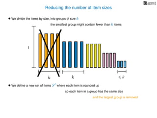 Reducing the number of item sizes
• We divide the items by size, into groups of size k
k k k
1
the smallest group might contain fewer than k items
• We deﬁne a new set of items S where each item is rounded up
so each item in a group has the same size
and the largest group is removed
 