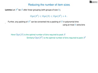 Reducing the number of item sizes
Lemma Let S be S after linear grouping (with groups of size k).
Opt(S ) Opt(S) Opt(S ) + k .
.
Here Opt(S) is the optimal number of bins required to pack S
Similarly Opt(S ) is the optimal number of bins required to pack S
Further, any packing of S can be converted into a packing of S in polynomial time
using at most k extra bins
 