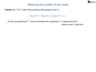 Reducing the number of item sizes
Lemma Let S be S after linear grouping (with groups of size k).
Opt(S ) Opt(S) Opt(S ) + k .
. Further, any packing of S can be converted into a packing of S in polynomial time
using at most k extra bins
 