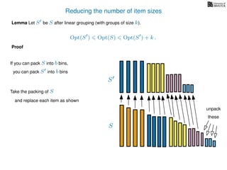 Reducing the number of item sizes
Proof
Lemma Let S be S after linear grouping (with groups of size k).
Opt(S ) Opt(S) Opt(S ) + k .
S
S
If you can pack S into b bins,
you can pack S into b bins
Take the packing of S
and replace each item as shown
unpack
these
 