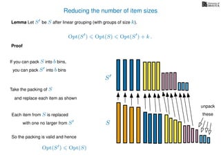 Reducing the number of item sizes
Proof
Lemma Let S be S after linear grouping (with groups of size k).
Opt(S ) Opt(S) Opt(S ) + k .
S
S
If you can pack S into b bins,
you can pack S into b bins
Take the packing of S
and replace each item as shown
Each item from S is replaced
with one no larger from S
So the packing is valid and hence
Opt(S ) Opt(S)
unpack
these
 
