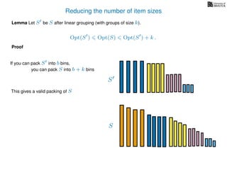 Reducing the number of item sizes
Proof
Lemma Let S be S after linear grouping (with groups of size k).
Opt(S ) Opt(S) Opt(S ) + k .
S
S
If you can pack S into b bins,
you can pack S into b + k bins
This gives a valid packing of S
 