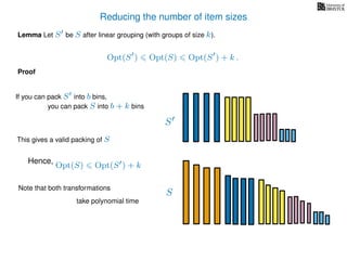 Reducing the number of item sizes
Proof
Lemma Let S be S after linear grouping (with groups of size k).
Opt(S ) Opt(S) Opt(S ) + k .
S
S
If you can pack S into b bins,
you can pack S into b + k bins
Opt(S) Opt(S ) + k
This gives a valid packing of S
Hence,
Note that both transformations
take polynomial time
 
