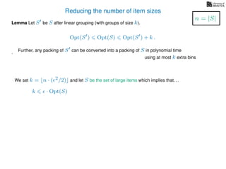Reducing the number of item sizes
Lemma Let S be S after linear grouping (with groups of size k).
Opt(S ) Opt(S) Opt(S ) + k .
.
We set k = n · ( 2/2) and let S be the set of large items which implies that. . .
k · Opt(S)
n = |S|
Further, any packing of S can be converted into a packing of S in polynomial time
using at most k extra bins
 