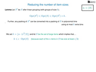 Reducing the number of item sizes
Lemma Let S be S after linear grouping (with groups of size k).
Opt(S ) Opt(S) Opt(S ) + k .
.
We set k = n · ( 2/2) and let S be the set of large items which implies that. . .
k · Opt(S) (because each of the n items in S has size at least /2)
n = |S|
Further, any packing of S can be converted into a packing of S in polynomial time
using at most k extra bins
 