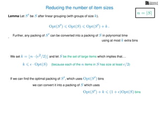 Reducing the number of item sizes
Lemma Let S be S after linear grouping (with groups of size k).
Opt(S ) Opt(S) Opt(S ) + k .
.
We set k = n · ( 2/2) and let S be the set of large items which implies that. . .
k · Opt(S) (because each of the n items in S has size at least /2)
If we can ﬁnd the optimal packing of S , which uses Opt(S ) bins
we can convert it into a packing of S which uses
Opt(S ) + k (1 + )Opt(S) bins
n = |S|
Further, any packing of S can be converted into a packing of S in polynomial time
using at most k extra bins
 