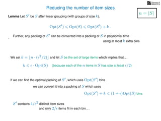 Reducing the number of item sizes
Lemma Let S be S after linear grouping (with groups of size k).
Opt(S ) Opt(S) Opt(S ) + k .
.
We set k = n · ( 2/2) and let S be the set of large items which implies that. . .
k · Opt(S) (because each of the n items in S has size at least /2)
If we can ﬁnd the optimal packing of S , which uses Opt(S ) bins
we can convert it into a packing of S which uses
Opt(S ) + k (1 + )Opt(S) bins
S contains 4/ 2 distinct item sizes
and only 2/ items ﬁt in each bin. . .
n = |S|
Further, any packing of S can be converted into a packing of S in polynomial time
using at most k extra bins
 