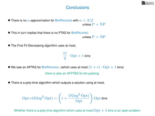 Conclusions
• There is no α-approximation for BINPACKING with α < 3/2
• We saw an APTAS for BINPACKING. (which uses at most (1 + ) · Opt + 1 bins)
• There is a poly-time algorithm which outputs a solution using at most,
unless P = NP
• This in turn implies that there is no PTAS for BINPACKING
unless P = NP
• The First Fit Decreasing algorithm uses at most,
11
9
· Opt + 1 bins
there is also an AFPTAS for bin packing
Opt+O(log2 Opt) = 1 +
O(log2 Opt)
Opt
·Opt bins
Whether there is a poly-time algorithm which uses at most Opt + 1 bins is an open problem
 