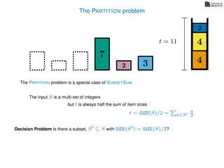 The PARTITION problem
t = 11
4
4
2
7
32
The input S is a multi-set of integers
but t is always half the sum of item sizes
Decision Problem Is there a subset, S ⊆ S with SIZE(S ) = SIZE(S)/2?
t = SIZE(S)/2 = a∈S
a
2
The PARTITION problem is a special case of SUBSETSUM
 
