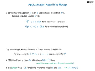 Approximation Algorithms Recap
A polynomial time algorithm A is an α-approximation for problem P if,
it always outputs a solution s with
Opt
α s Opt (for a maximisation problem)
Opt s α · Opt (for a minimisation problem)
A poly-time approximation scheme (PTAS) is a family of algorithms:
For any constant > 0, A is a (1 + )-approximation for P
It is a (fully) FPTAS if A takes time polynomial in both n and 1/
A PTAS is allowed to have A which takes O(n1/ ) time
- which is polynomial in n (for any constant )
i.e. O((n/ )c)
 
