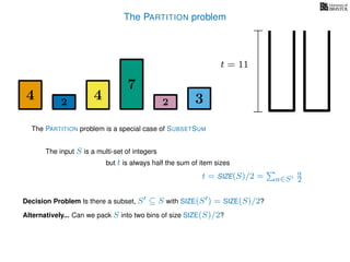 The PARTITION problem
The input S is a multi-set of integers
but t is always half the sum of item sizes
Decision Problem Is there a subset, S ⊆ S with SIZE(S ) = SIZE(S)/2?
t = SIZE(S)/2 = a∈S
a
2
The PARTITION problem is a special case of SUBSETSUM
Alternatively... Can we pack S into two bins of size SIZE(S)/2?
4 4
7
322
t = 11
 