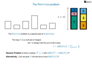 The PARTITION problem
The input S is a multi-set of integers
but t is always half the sum of item sizes
Decision Problem Is there a subset, S ⊆ S with SIZE(S ) = SIZE(S)/2?
t = SIZE(S)/2 = a∈S
a
2
The PARTITION problem is a special case of SUBSETSUM
Alternatively... Can we pack S into two bins of size SIZE(S)/2?
4
4
3
7
2
2
t = 11
 