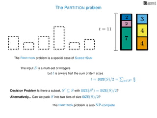 The PARTITION problem
The input S is a multi-set of integers
but t is always half the sum of item sizes
Decision Problem Is there a subset, S ⊆ S with SIZE(S ) = SIZE(S)/2?
t = SIZE(S)/2 = a∈S
a
2
The PARTITION problem is a special case of SUBSETSUM
Alternatively... Can we pack S into two bins of size SIZE(S)/2?
4
4
3
7
2
2
t = 11
The PARTITION problem is also NP-complete
 