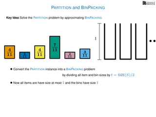 PARTITION and BINPACKING
Key Idea Solve the PARTITION problem by approximating BINPACKING
• Convert the PARTITION instance into a BINPACKING problem
by dividing all item and bin sizes by t = SIZE(S)/2
• Now all items are have size at most 1 and the bins have size 1
4
11
4
11
7
11 3
112
11
2
11
1
 