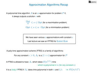 Approximation Algorithms Recap
A polynomial time algorithm A is an α-approximation for problem P if,
it always outputs a solution s with
Opt
α s Opt (for a maximisation problem)
Opt s α · Opt (for a minimisation problem)
We have seen various c-approximations with constant c
A poly-time approximation scheme (PTAS) is a family of algorithms:
For any constant > 0, A is a (1 + )-approximation for P
Last lecture we saw an FPTAS for SUBSETSUM
It is a (fully) FPTAS if A takes time polynomial in both n and 1/
A PTAS is allowed to have A which takes O(n1/ ) time
- which is polynomial in n (for any constant )
i.e. O((n/ )c)
 