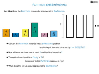 PARTITION and BINPACKING
Key Idea Solve the PARTITION problem by approximating BINPACKING
• Convert the PARTITION instance into a BINPACKING problem
by dividing all item and bin sizes by t = SIZE(S)/2
• Now all items are have size at most 1 and the bins have size 1
• The optimal number of bins Optb is 2 iff
the answer to the PARTITION instance is ‘yes’
4
11
4
11
7
11 3
112
11
2
11
1
• What does this tell us about approximating BINPACKING?
 