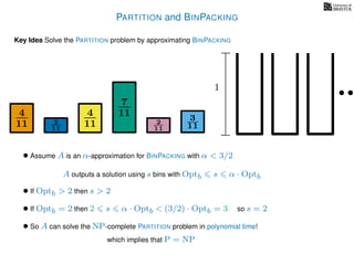 PARTITION and BINPACKING
Key Idea Solve the PARTITION problem by approximating BINPACKING
4
11
4
11
7
11 3
112
11
2
11
1
• Assume A is an α-approximation for BINPACKING with α < 3/2
A outputs a solution using s bins with Optb s α · Optb
• If Optb > 2 then s > 2
so s = 2
• So A can solve the NP-complete PARTITION problem in polynomial time!
which implies that P = NP
• If Optb = 2 then 2 s α · Optb < (3/2) · Optb = 3
 