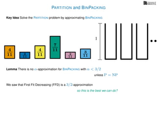 PARTITION and BINPACKING
Key Idea Solve the PARTITION problem by approximating BINPACKING
4
11
4
11
7
11 3
112
11
2
11
1
Lemma There is no α-approximation for BINPACKING with α < 3/2
unless P = NP
We saw that First Fit Decreasing (FFD) is a 3/2-approximation
so this is the best we can do?
 