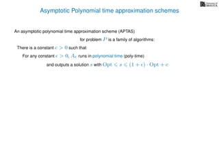 Asymptotic Polynomial time approximation schemes
An asymptotic polynomial time approximation scheme (APTAS)
for problem P is a family of algorithms:
For any constant > 0, A runs in polynomial time (poly-time)
There is a constant c > 0 such that
and outputs a solution s with Opt s (1 + ) · Opt + c
 