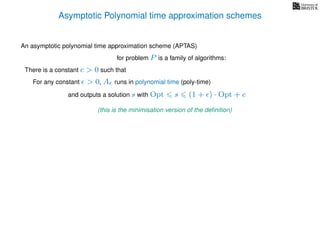 Asymptotic Polynomial time approximation schemes
An asymptotic polynomial time approximation scheme (APTAS)
for problem P is a family of algorithms:
For any constant > 0, A runs in polynomial time (poly-time)
There is a constant c > 0 such that
and outputs a solution s with Opt s (1 + ) · Opt + c
(this is the minimisation version of the deﬁnition)
 