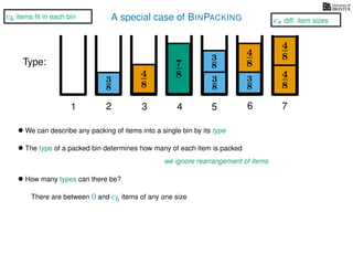 A special case of BINPACKING
4
8
3
8
3
8
3
8
4
8
7
8 3
8
4
8
4
8
1 2 3 4 5 6 7
Type:
• We can describe any packing of items into a single bin by its type
• The type of a packed bin determines how many of each item is packed
we ignore rearrangement of items
• How many types can there be?
There are between 0 and cb items of any one size
cs diff. item sizes
cb items ﬁt in each bin
 