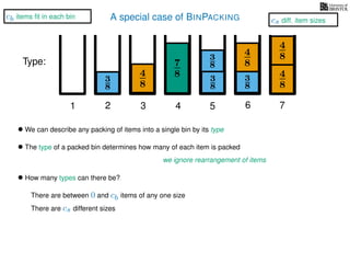 A special case of BINPACKING
4
8
3
8
3
8
3
8
4
8
7
8 3
8
4
8
4
8
1 2 3 4 5 6 7
Type:
• We can describe any packing of items into a single bin by its type
• The type of a packed bin determines how many of each item is packed
we ignore rearrangement of items
• How many types can there be?
There are between 0 and cb items of any one size
There are cs different sizes
cs diff. item sizes
cb items ﬁt in each bin
 