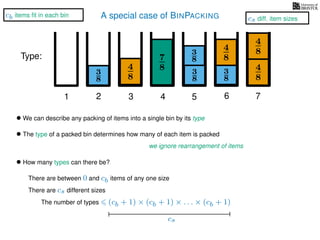A special case of BINPACKING
4
8
3
8
3
8
3
8
4
8
7
8 3
8
4
8
4
8
1 2 3 4 5 6 7
Type:
• We can describe any packing of items into a single bin by its type
• The type of a packed bin determines how many of each item is packed
we ignore rearrangement of items
• How many types can there be?
There are between 0 and cb items of any one size
There are cs different sizes
(cb + 1) × (cb + 1) × . . . × (cb + 1)
cs
The number of types
cs diff. item sizes
cb items ﬁt in each bin
 