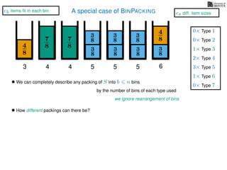 A special case of BINPACKING
4
8
3
8
3
87
8 3
8
4
8
3 4 5 6
• We can completely describe any packing of S into b n bins
we ignore rearrangement of bins
• How different packings can there be?
by the number of bins of each type used
7
8
4
3
8
3
8
5
3
8
3
8
5
1× Type 3
2× Type 4
3× Type 5
1× Type 6
0× Type 1
0× Type 2
0× Type 7
cb items ﬁt in each bin
cs diff. item sizes
 