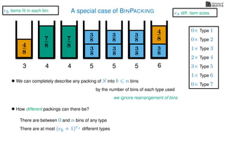 A special case of BINPACKING
4
8
3
8
3
87
8 3
8
4
8
3 4 5 6
• We can completely describe any packing of S into b n bins
we ignore rearrangement of bins
• How different packings can there be?
There are between 0 and n bins of any type
There are at most (cb + 1)cs different types
by the number of bins of each type used
7
8
4
3
8
3
8
5
3
8
3
8
5
1× Type 3
2× Type 4
3× Type 5
1× Type 6
0× Type 1
0× Type 2
0× Type 7
cb items ﬁt in each bin
cs diff. item sizes
 