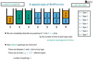 A special case of BINPACKING
4
8
3
8
3
87
8 3
8
4
8
3 4 5 6
• We can completely describe any packing of S into b n bins
we ignore rearrangement of bins
• How different packings can there be?
There are between 0 and n bins of any type
There are at most (cb + 1)cs different types
by the number of bins of each type used
7
8
4
3
8
3
8
5
3
8
3
8
5
number of packings
1× Type 3
2× Type 4
3× Type 5
1× Type 6
0× Type 1
0× Type 2
0× Type 7
cb items ﬁt in each bin
cs diff. item sizes
 