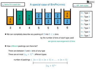 A special case of BINPACKING
4
8
3
8
3
87
8 3
8
4
8
3 4 5 6
• We can completely describe any packing of S into b n bins
we ignore rearrangement of bins
• How different packings can there be?
There are between 0 and n bins of any type
There are at most (cb + 1)cs different types
(n + 1) × (n + 1) × . . . × (n + 1)
(cb + 1)cs
by the number of bins of each type used
7
8
4
3
8
3
8
5
3
8
3
8
5
number of packings
1× Type 3
2× Type 4
3× Type 5
1× Type 6
0× Type 1
0× Type 2
0× Type 7
cb items ﬁt in each bin
cs diff. item sizes
 