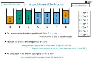 A special case of BINPACKING
4
8
3
8
3
87
8 3
8
4
8
3 4 5 6
• We can completely describe any packing of S into b n bins
by the number of bins of each type used
7
8
4
3
8
3
8
5
3
8
3
8
5
• However, not all these different packings are valid
Many of them use too few or many items of a particular size
• We check each of the different packings to see if it is valid
and output the valid one which uses the fewest bins
1× Type 3
2× Type 4
3× Type 5
1× Type 6
0× Type 1
0× Type 2
0× Type 7
cb items ﬁt in each bin
cs diff. item sizes
(in particular the example packing uses too many items of size 3/8)
 
