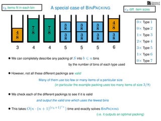 A special case of BINPACKING
4
8
3
8
3
87
8 3
8
4
8
3 4 5 6
• We can completely describe any packing of S into b n bins
by the number of bins of each type used
7
8
4
3
8
3
8
5
3
8
3
8
5
• However, not all these different packings are valid
Many of them use too few or many items of a particular size
• We check each of the different packings to see if it is valid
and output the valid one which uses the fewest bins
• This takes O(n · (n + 1)(cb+1)cs
) time and exactly solves BINPACKING
1× Type 3
2× Type 4
3× Type 5
1× Type 6
0× Type 1
0× Type 2
0× Type 7
(i.e. it outputs an optimal packing)
cb items ﬁt in each bin
cs diff. item sizes
(in particular the example packing uses too many items of size 3/8)
 