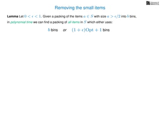 Removing the small items
Lemma Let 0 < < 1. Given a packing of the items a ∈ S with size a > /2 into b bins,
in polynomial time we can ﬁnd a packing of all items in S which either uses:
b bins or (1 + )Opt + 1 bins
 