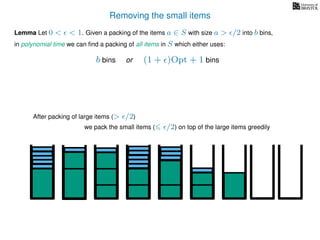 Removing the small items
we pack the small items ( /2) on top of the large items greedily
Lemma Let 0 < < 1. Given a packing of the items a ∈ S with size a > /2 into b bins,
in polynomial time we can ﬁnd a packing of all items in S which either uses:
b bins or (1 + )Opt + 1 bins
After packing of large items (> /2)
 