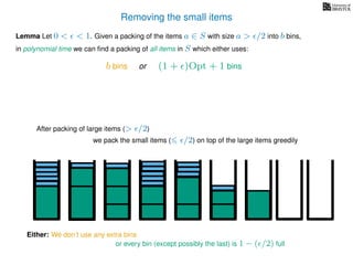 Removing the small items
we pack the small items ( /2) on top of the large items greedily
Lemma Let 0 < < 1. Given a packing of the items a ∈ S with size a > /2 into b bins,
in polynomial time we can ﬁnd a packing of all items in S which either uses:
After packing of large items (> /2)
Either: We don’t use any extra bins
or every bin (except possibly the last) is 1 − ( /2) full
b bins or (1 + )Opt + 1 bins
 