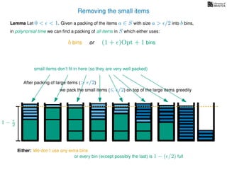 Removing the small items
we pack the small items ( /2) on top of the large items greedily
Lemma Let 0 < < 1. Given a packing of the items a ∈ S with size a > /2 into b bins,
in polynomial time we can ﬁnd a packing of all items in S which either uses:
After packing of large items (> /2)
Either: We don’t use any extra bins
or every bin (except possibly the last) is 1 − ( /2) full
b bins or (1 + )Opt + 1 bins
small items don’t ﬁt in here (so they are very well packed)
1 − 2
 