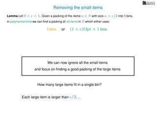 Removing the small items
Lemma Let 0 < < 1. Given a packing of the items a ∈ S with size a > /2 into b bins,
in polynomial time we can ﬁnd a packing of all items in S which either uses:
b bins or (1 + )Opt + 1 bins
We can now ignore all the small items
and focus on ﬁnding a good packing of the large items
How many large items ﬁt in a single bin?
Each large item is larger than /2. . .
 