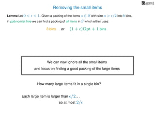 Removing the small items
Lemma Let 0 < < 1. Given a packing of the items a ∈ S with size a > /2 into b bins,
in polynomial time we can ﬁnd a packing of all items in S which either uses:
b bins or (1 + )Opt + 1 bins
We can now ignore all the small items
and focus on ﬁnding a good packing of the large items
How many large items ﬁt in a single bin?
Each large item is larger than /2. . .
so at most 2/
 