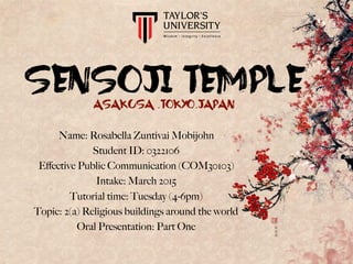 SENSOJI TEMPLEASAKUSA .TOKYO.JAPAN
Name: Rosabella Zuntivai Mobijohn
Student ID: 0322106
Eﬀective Public Communication (COM30103)
Intake: March 2015
Tutorial time: Tuesday (4-6pm)
Topic: 2(a) Religious buildings around the world
Oral Presentation: Part One
 