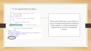 • Y nos aparecerán los datos.
•
•
•
•
•
•
•
•
Vemos que la odds ratio es muy similar a la
que nos ha dado anteriormente, al igual que
la chi-cuadrado es también prácticamente
igual que la que nos dio en el apartado
anterior
 